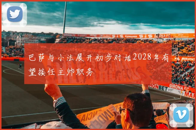 巴萨与小法展开初步对话2028年有望接任主帅职务